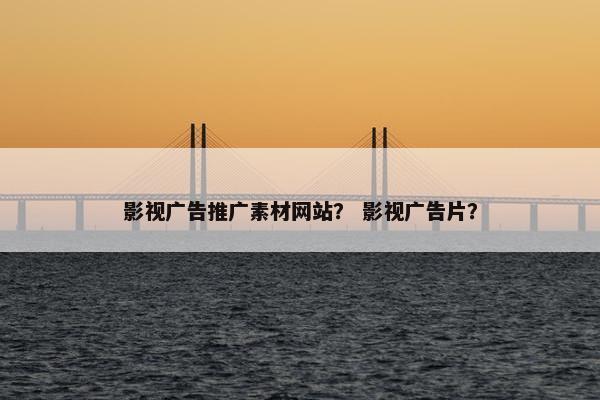 影视广告推广素材网站？ 影视广告片？