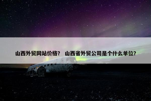山西外贸网站价格？ 山西省外贸公司是个什么单位？