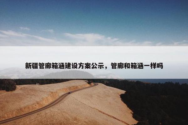 新疆管廊箱涵建设方案公示，管廊和箱涵一样吗