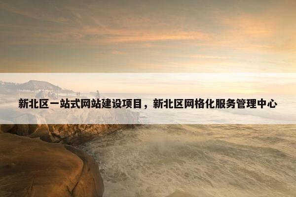 新北区一站式网站建设项目，新北区网格化服务管理中心
