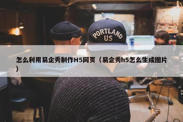 怎么利用易企秀制作H5网页（易企秀h5怎么生成图片）