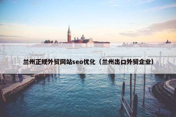 兰州正规外贸网站seo优化（兰州出口外贸企业）