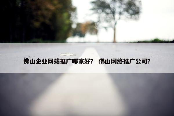 佛山企业网站推广哪家好？ 佛山网络推广公司？