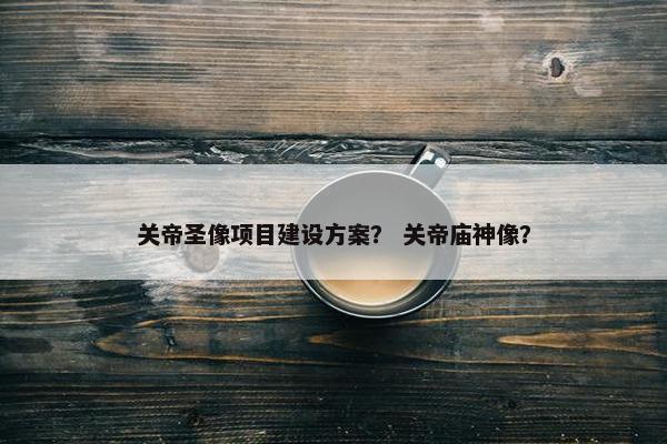 关帝圣像项目建设方案？ 关帝庙神像？