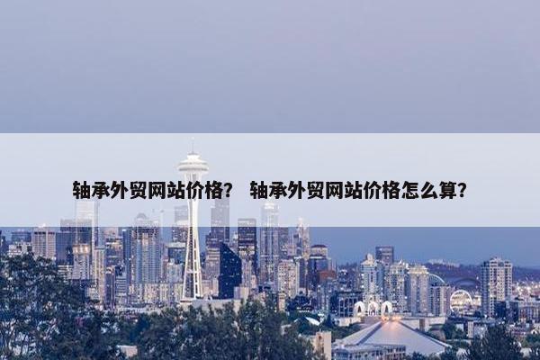轴承外贸网站价格？ 轴承外贸网站价格怎么算？