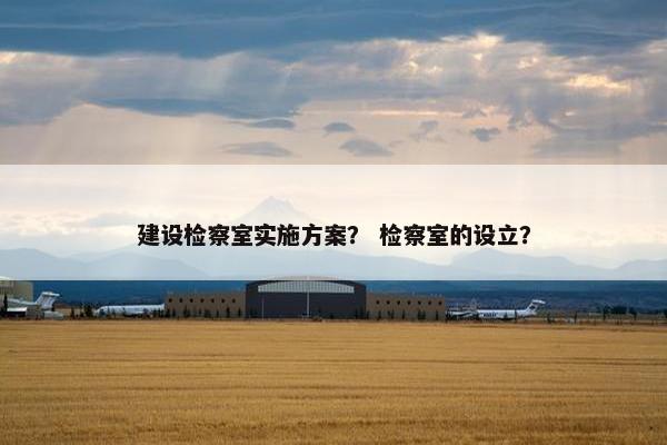 建设检察室实施方案？ 检察室的设立？