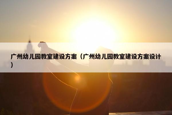 广州幼儿园教室建设方案（广州幼儿园教室建设方案设计）
