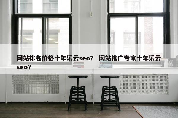 网站排名价格十年乐云seo？ 网站推广专家十年乐云seo？