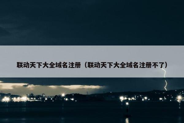 联动天下大全域名注册（联动天下大全域名注册不了）