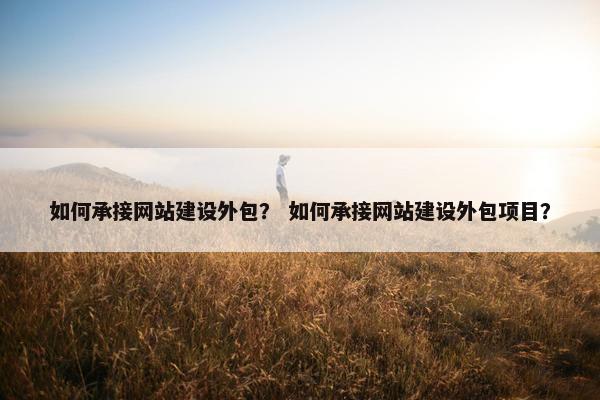 如何承接网站建设外包？ 如何承接网站建设外包项目？