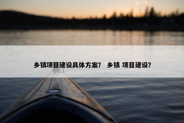乡镇项目建设具体方案？ 乡镇 项目建设？