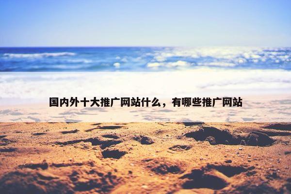 国内外十大推广网站什么，有哪些推广网站