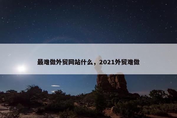 最难做外贸网站什么，2021外贸难做