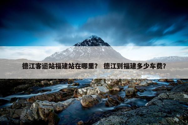 德江客运站福建站在哪里？ 德江到福建多少车费？