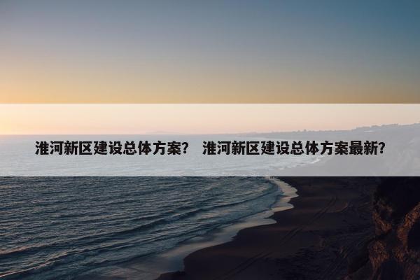 淮河新区建设总体方案？ 淮河新区建设总体方案最新？