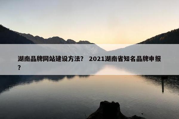 湖南品牌网站建设方法？ 2021湖南省知名品牌申报？