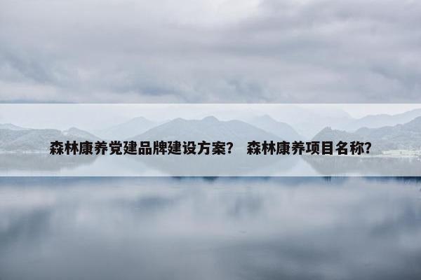 森林康养党建品牌建设方案？ 森林康养项目名称？