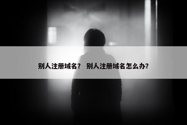 别人注册域名？ 别人注册域名怎么办？