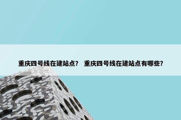 重庆四号线在建站点？ 重庆四号线在建站点有哪些？
