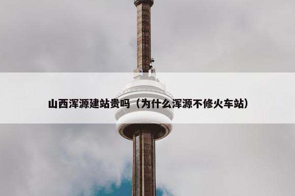 山西浑源建站贵吗（为什么浑源不修火车站）