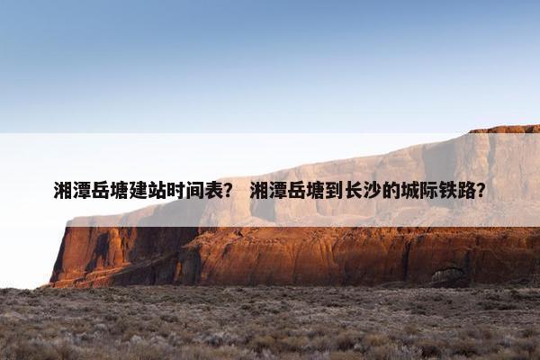 湘潭岳塘建站时间表？ 湘潭岳塘到长沙的城际铁路？