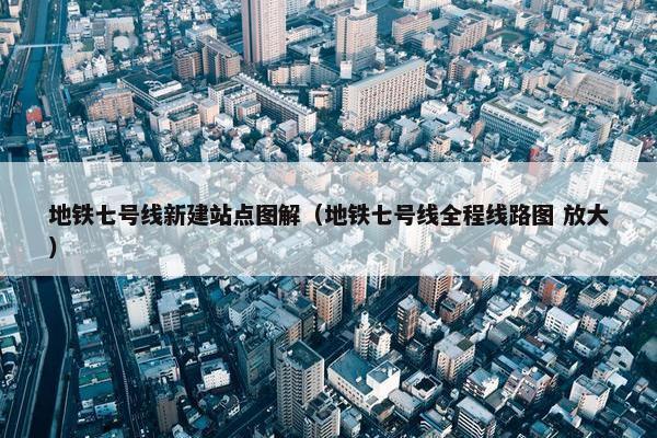 地铁七号线新建站点图解（地铁七号线全程线路图 放大）