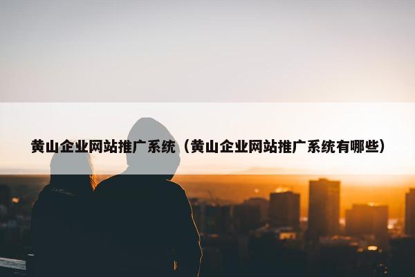 黄山企业网站推广系统（黄山企业网站推广系统有哪些）