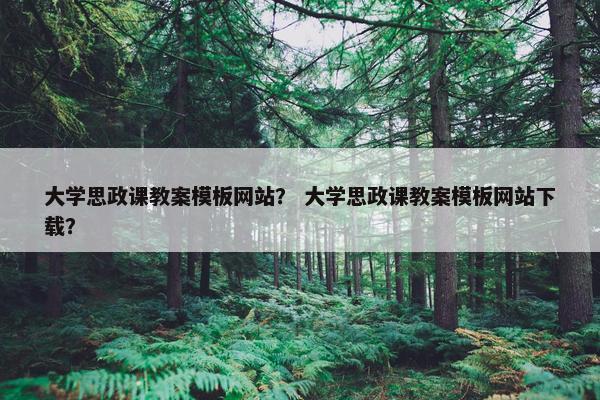 大学思政课教案模板网站？ 大学思政课教案模板网站下载？