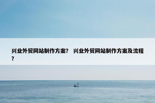 兴业外贸网站制作方案？ 兴业外贸网站制作方案及流程？