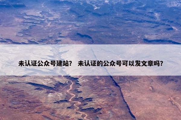 未认证公众号建站？ 未认证的公众号可以发文章吗？