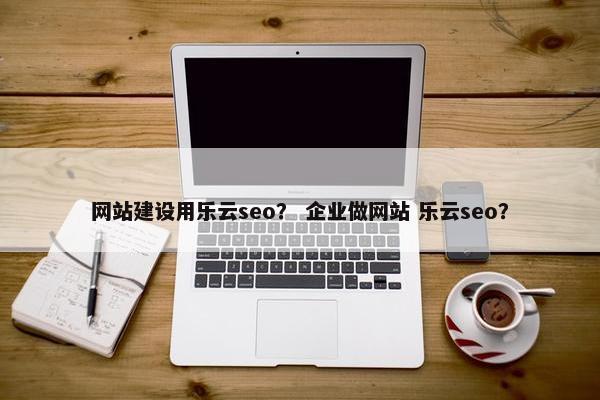 网站建设用乐云seo？ 企业做网站 乐云seo？