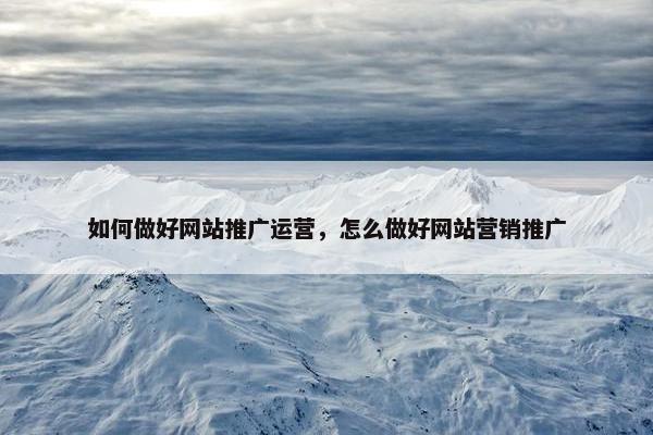 如何做好网站推广运营，怎么做好网站营销推广