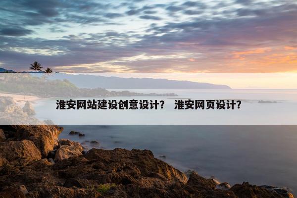 淮安网站建设创意设计? 淮安网页设计?