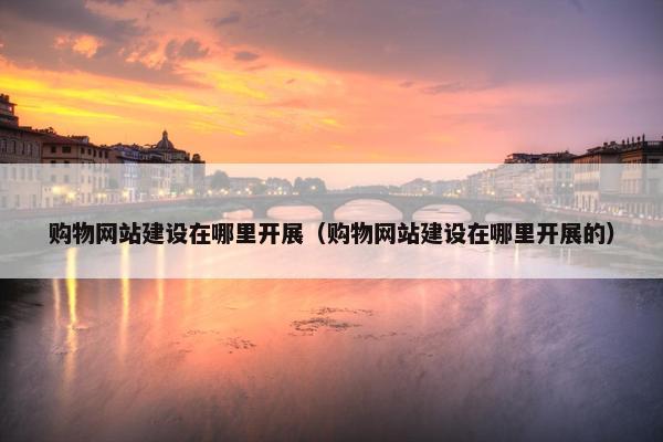 购物网站建设在哪里开展（购物网站建设在哪里开展的）