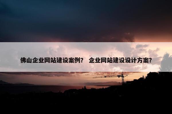 佛山企业网站建设案例? 企业网站建设设计方案?