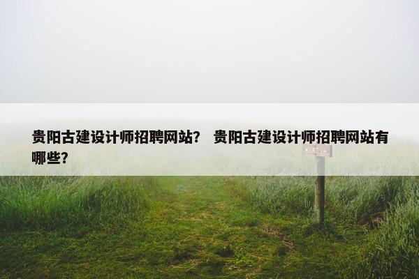 贵阳古建设计师招聘网站？ 贵阳古建设计师招聘网站有哪些？