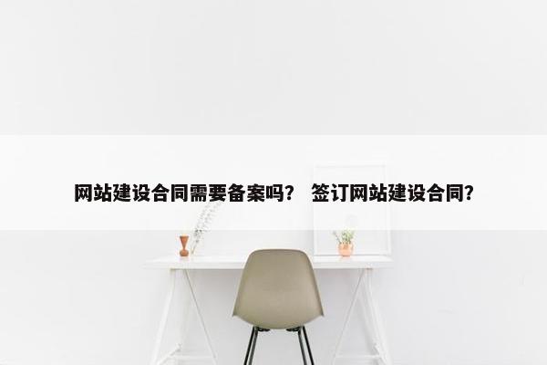 网站建设合同需要备案吗? 签订网站建设合同? 网站建设合同需要备案吗? 签订网站建设合同?
