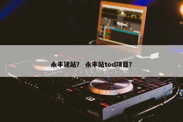 永丰建站? 永丰站tod项目? 永丰建站? 永丰站tod项目?