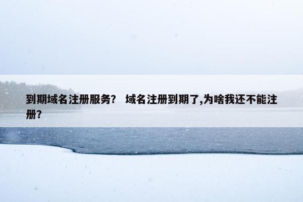 到期域名注册服务？ 域名注册到期了,为啥我还不能注册？