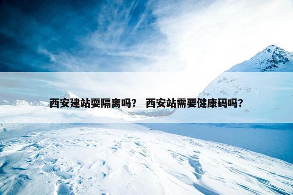 西安建站耍隔离吗？ 西安站需要健康码吗？