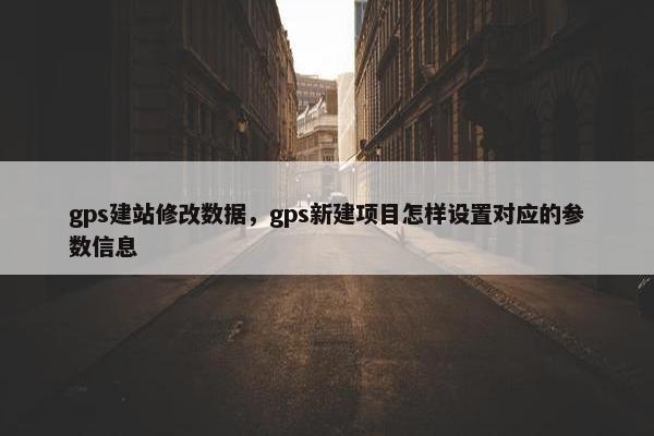 gps建站修改数据,gps新建项目怎样设置对应的参数信息