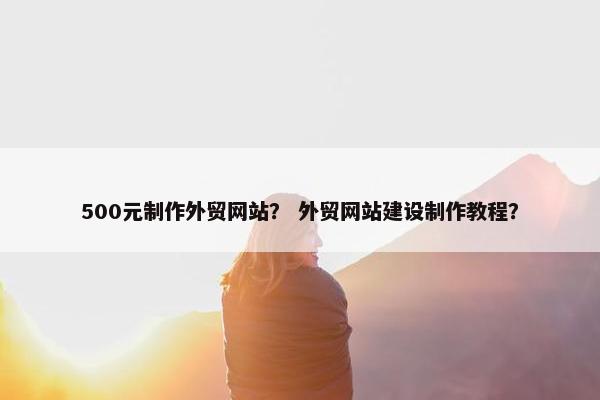 500元制作外贸网站？ 外贸网站建设制作教程？