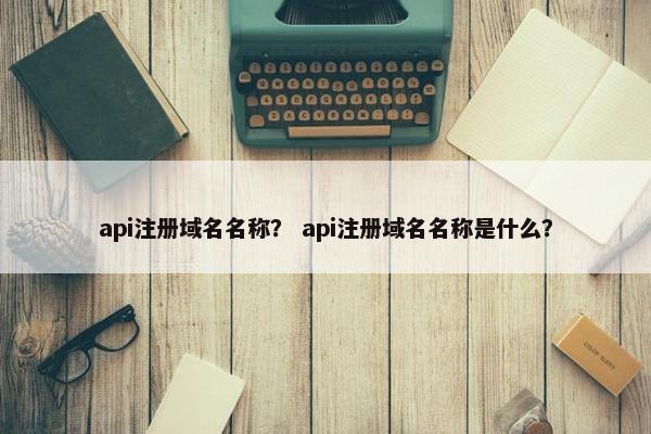 api注册域名名称？ api注册域名名称是什么？