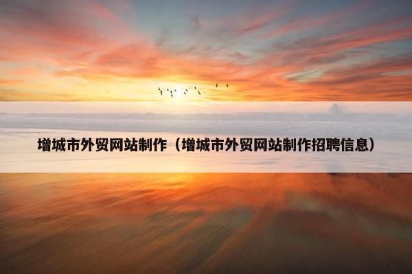 增城市外贸网站制作（增城市外贸网站制作招聘信息）