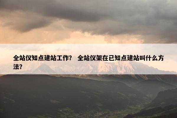 全站仪知点建站工作? 全站仪架在已知点建站叫什么方法?