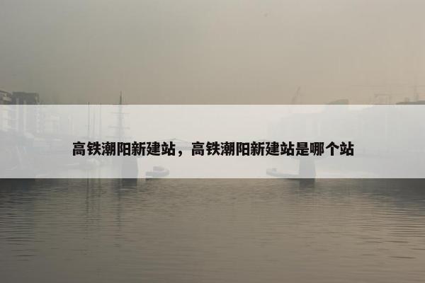 高铁潮阳新建站,高铁潮阳新建站是哪个站