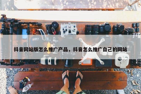 抖音网站版怎么推广产品,抖音怎么推广自己的网站