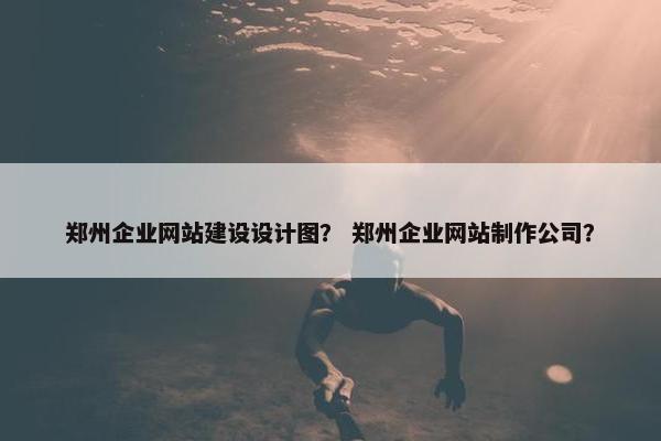 郑州企业网站建设设计图？ 郑州企业网站制作公司？